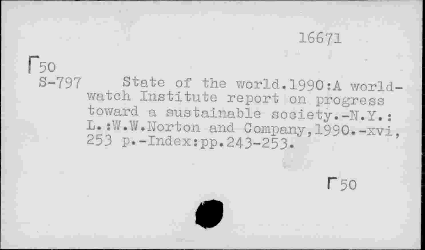 ﻿16671
Ro
S-797 State of the world.1990:A worldwatch Institute report on progress toward a sustainable society.-N.Y.: L.:W.W.Norton and Company, 1990.-xvi 253 p.-Index:pp.243-253."
P50